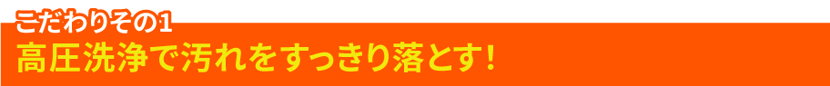 こだわりその1 高圧洗浄で汚れをすっきり落とす！